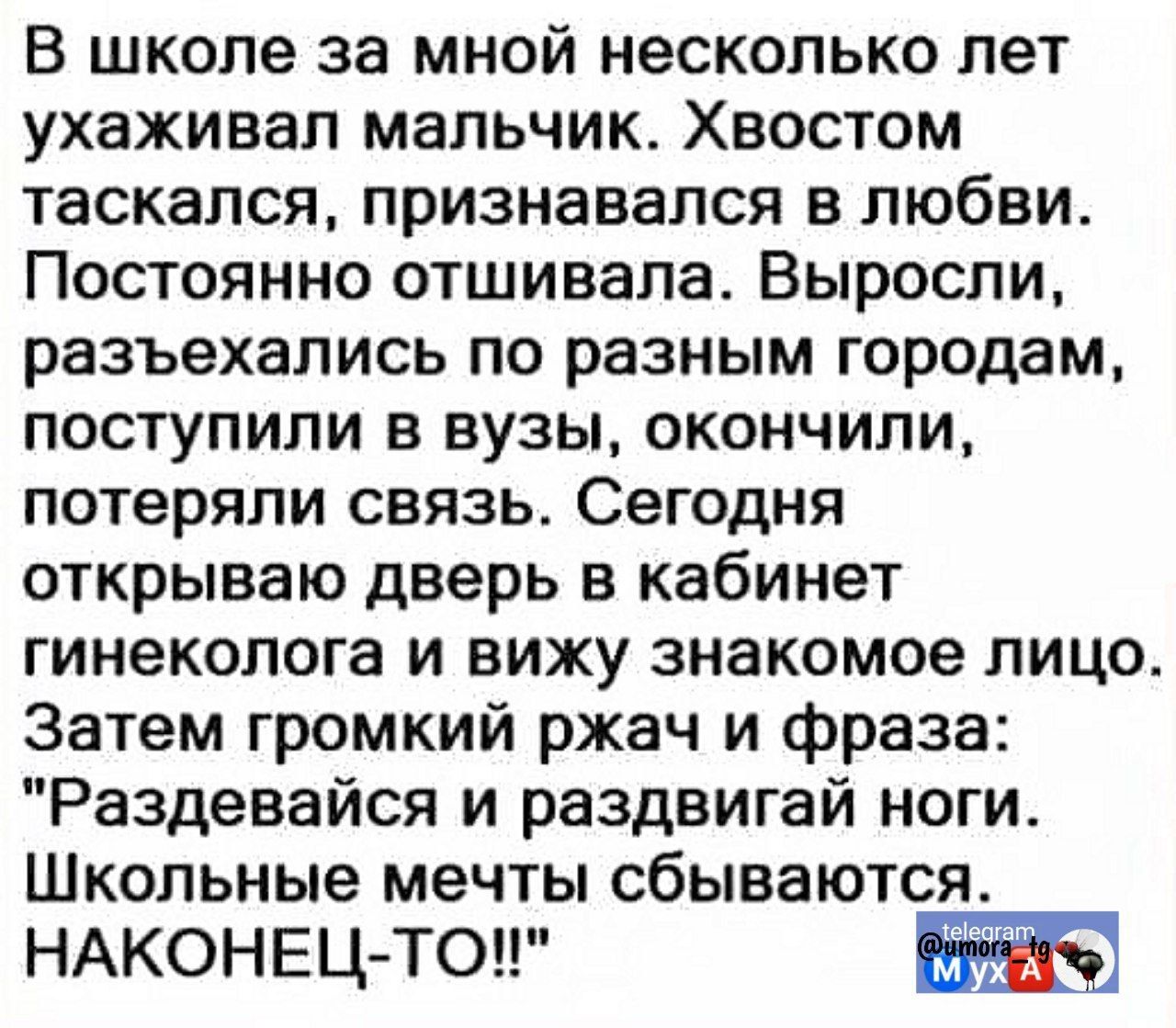 В школе за мной несколько лет ухаживал мальчик. Хвостом таскался, признавался в любви. Постоянно отшивала. Выросли, разъехались по разным городам, поступили в вузы, окончили, потеряли связь. Сегодня открываю дверь в кабинет гинеколога и вижу знакомое лицо. Затем громкий ржач и фраза: 