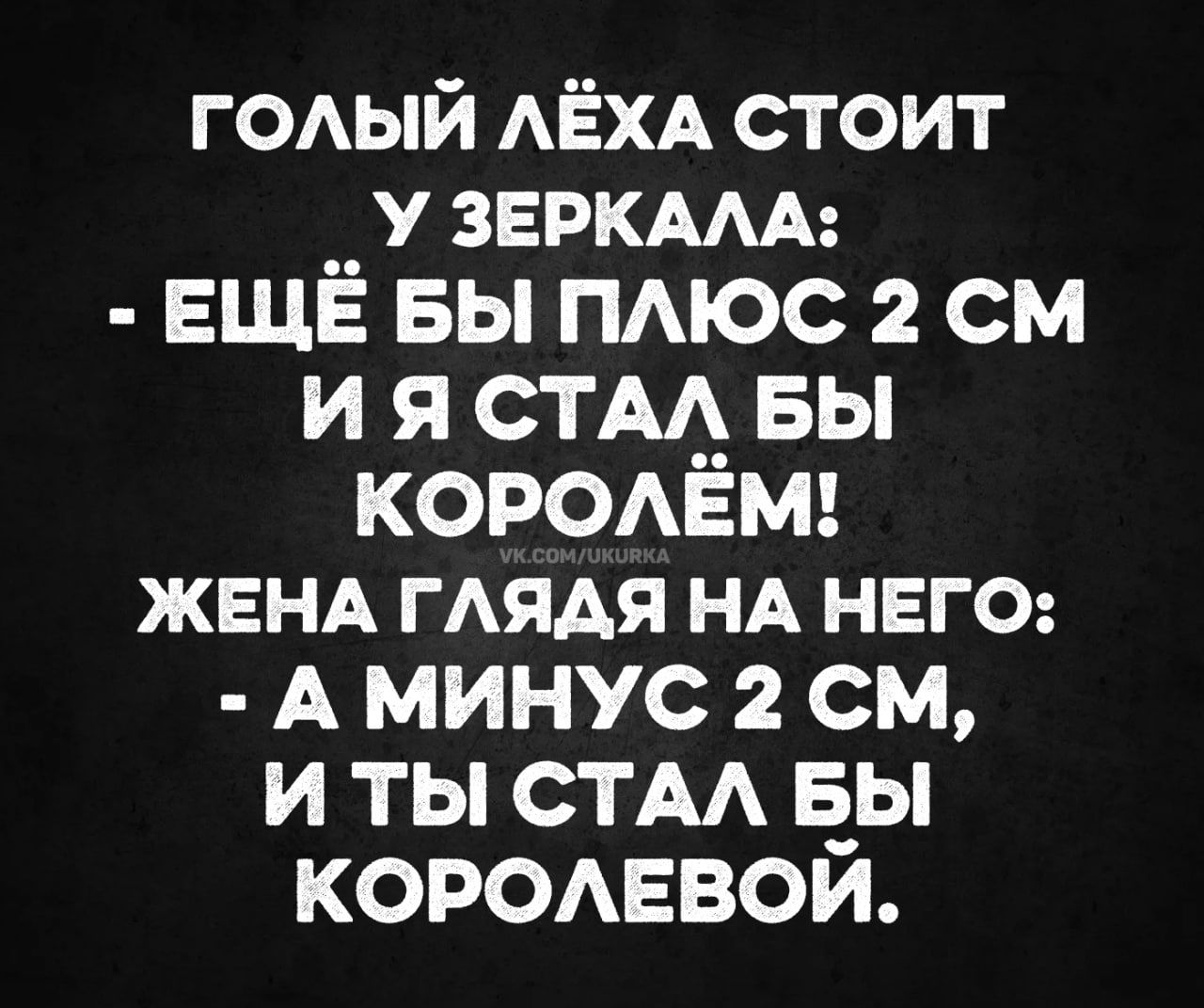 ГОЛЫЙ ЛЁХА СТОИТ У ЗЕРКАЛА: - ЕЩЁ БЫ ПЛЮС 2 СМ И Я СТАЛ БЫ КОРОЛЁМ! ЖЕНА ГЛЯДЯ НА НЕГО: - А МИНУС 2 СМ, И ТЫ СТАЛ БЫ КОРОЛЕВОЙ.
