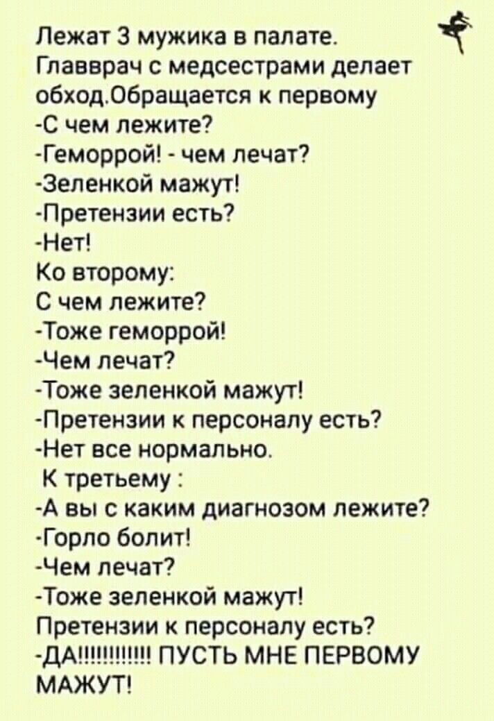 Лежат 3 мужика в палате.
Главврач с медсестрами делает обход. Обращается к первому
-С чем лежите?
-Геморрой! - чем лечат?
-Зеленкой мазут!
-Претензии есть?
-Нет!
К второму:
С чем лежите?
-Тоже геморрой!
-Чем лечат?
-Тоже зеленкой мазут!
-Претензии к персоналу есть?
-Нет все нормально.
К третьему :
-А вы с каким диагнозом лежите?
-Горло болит!
-Чем лечат?
-Тоже зеленкой мазут!
Претензии к персоналу есть?
-Да!!!!!!!!!!! ПУСТЬ МНЕ ПЕРВОМУ МАЖУТ!