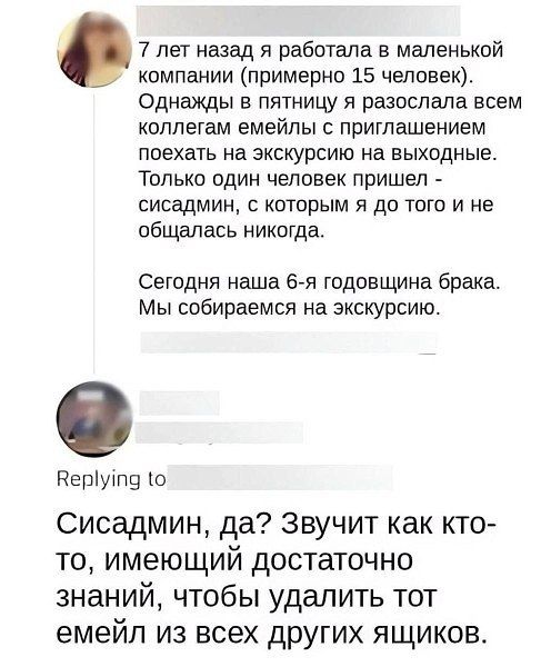 7 лет назад я работала в маленькой компании (примерно 15 человек). Однажды в пятницу я разослала всем коллегам имейлы с приглашением поехать на экскурсию на выходные. Только один человек пришёл -сисадмин, с которым я до того не общалась никогда. Сегодня наша 6-я годовщина брака. Мы собираемся на экскурсию.

Replying to Сисадмин, да? Звучит как кто-то, имеющий достаточно знаний, чтобы удалить тот имейл из всех других ящиков.