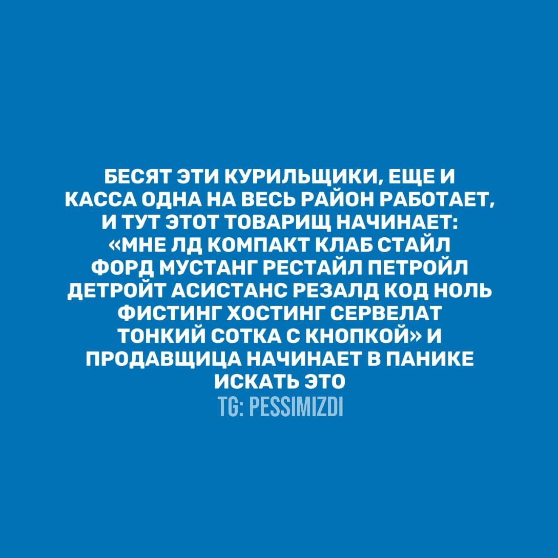 БЕСЯТ ЭТИ КУРИЛЬЩИКИ, ЕЩЕ И КАССА ОДНА НА ВЕСЬ РАЙОН РАБОТАЕТ, И ТУТ ЭТОТ ТОВАРИЩ НАЧИНАЕТ: «МНЕ ЛД КОМПАКТ КЛАБ СТАЙЛ ФОРД МУСТАНГ РЕСТАЙЛ ПЕТРОЙЛ ДЕТРОИТ АСИСТАНС РЕЗАЛД КОД НОЛЬ ФИСТИНГ ХОСТИНГ СЕРВЕРТ ТОНКИЙ СОТКА С КНОПКОЙ» И ПРОДАВАЩИЦА НАЧИНАЕТ В ПАНИКЕ ИСКАТЬ ЭТО TG: PESSIMIZDI