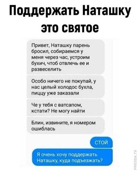 Поддержать Наташку это святое

Привет, Наташку парень бросил, собираемся у меня через час, устроим бухич, чтоб отвлечь ее и развеселить.

Особо ничего не покупай, у нас целый холодос бухла, еду уже заказали.

Че у тебя с ватсапом, кстати? Не могу найти.

Блин, извини, я номером ошиблась

СТОЙ

Я очень хочу поддержать Наташку, куда подбежать?