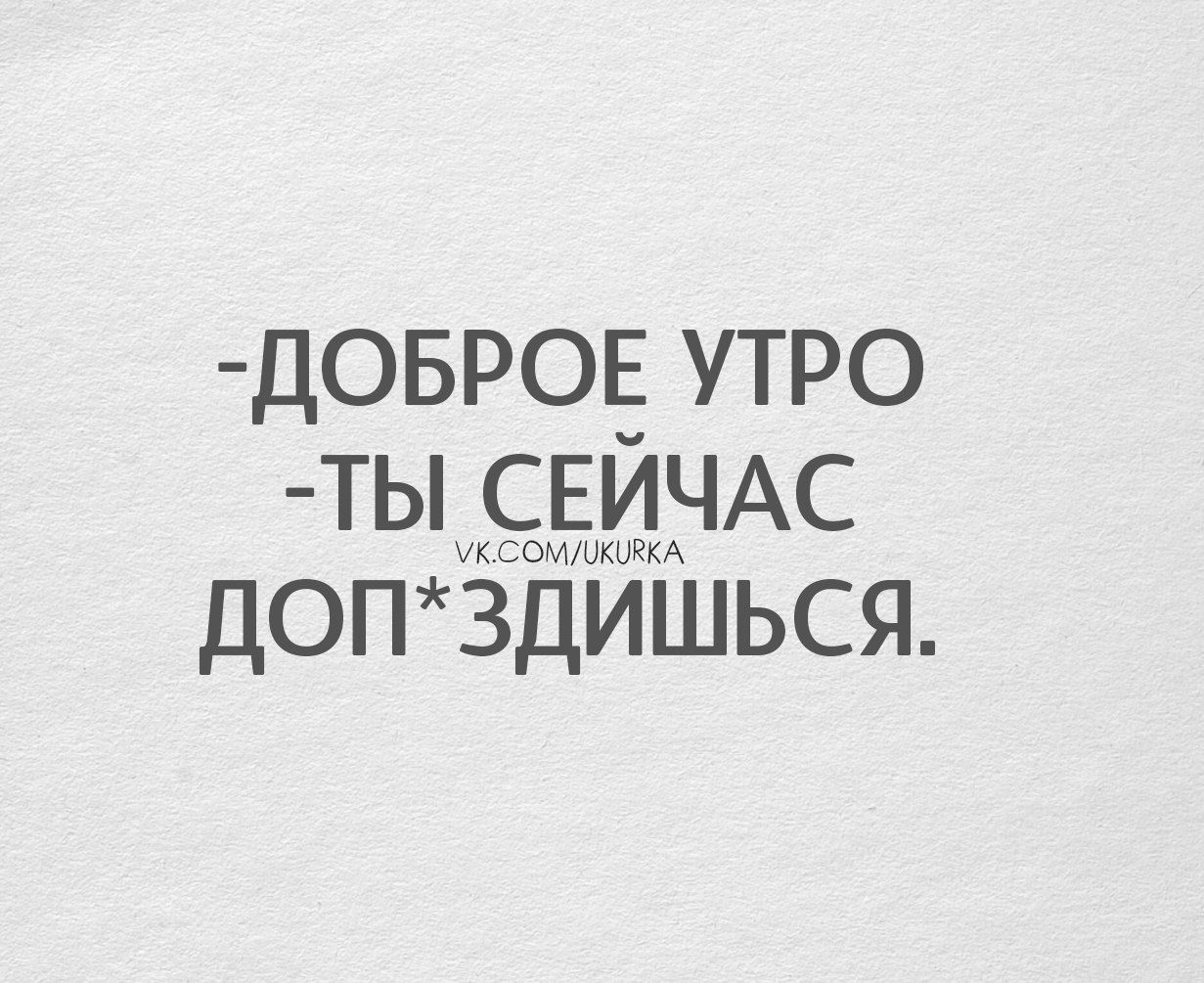 -ДОБРОЕ УТРО
-ты СЕЙЧАС ДОП*ЗДИШЬСЯ.