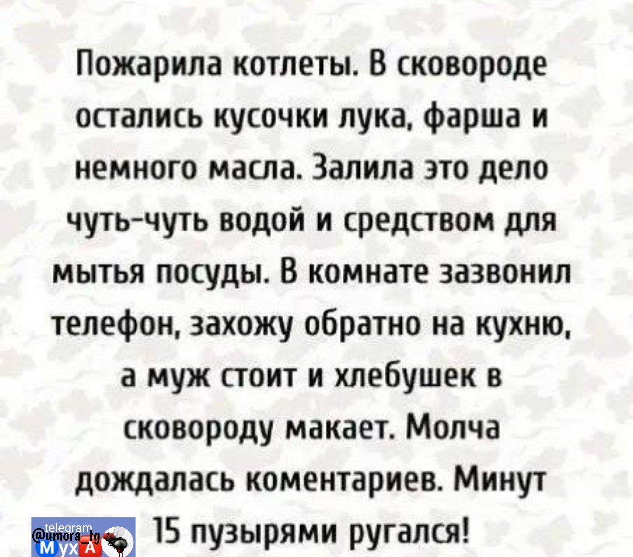 Жарила котлеты. В сковороде остались кусочки лука, фарша и немного масла. Залила это дело чуть-чуть водой и средством для мытья посуды. В комнате зазвонил телефон, захожу обратно на кухню, а муж стоит и хлебушек в сковороду макает. Молча дождалась комментариев. Минут 15 пузырями ругалась!