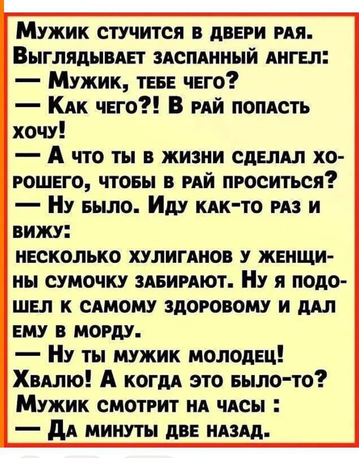Мужик стучится в двери рая.
Выглядывает заспанный ангел:
— Мужик, тебе чего?
— Как чего?! В рай попасть хочу!
— А что ты в жизни сделал хорошего, чтобы в рай проситься?
— Ну было. Иду как-то раз и вижу:
несколько хулиганов у женщины сумочку забирают. Ну я подошёл к самому здоровому и дал ему в морду.
— Ну ты мужик молодец!
Хвало! А когда это было-то?
Мужик смотрит на часы:
— Да минуты две назад.