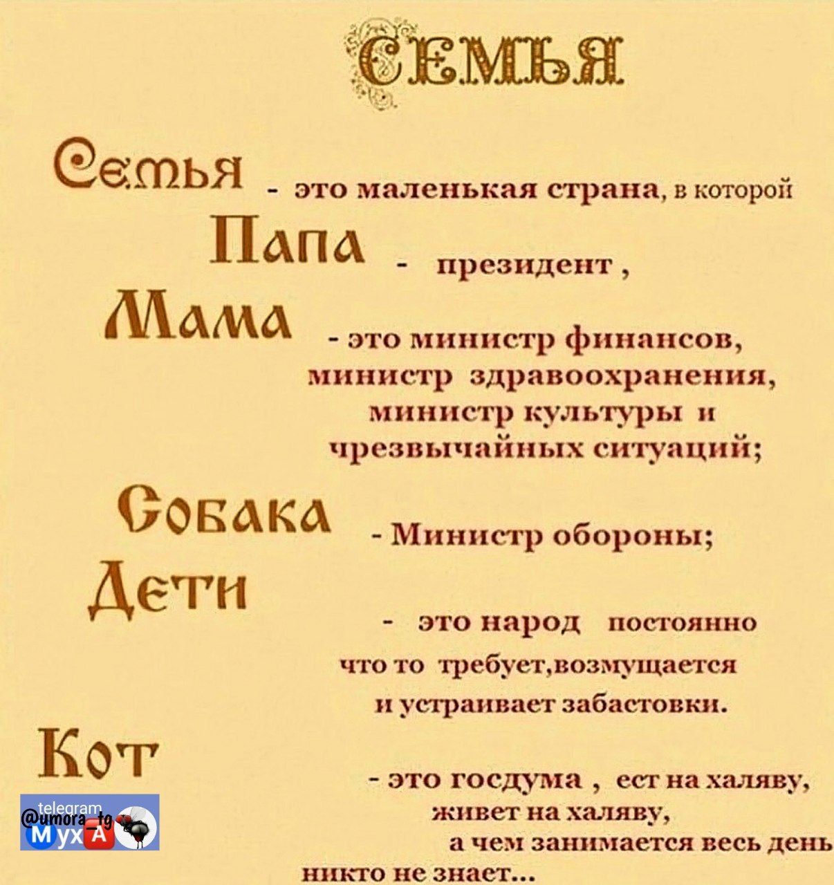 Семья - это маленькая страна, в которой
Папа - президент,
Мама - это министр финансов,
министр здравоохранения,
министр культуры и чрезвычайных ситуаций;
Собака - Министр обороны;
Дети - это народ, постоянно что-то требуют, возмущаются и устраивают забастовки.
Кот - это госдума, сидит на халяву, живет на халяву, и никто занимается весь день не знает…