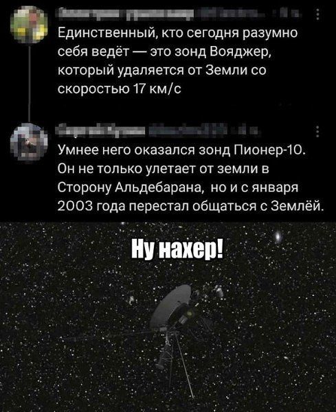 Единственный, кто сегодня разумно себя ведёт — это зонд Вояджер, который удаляется от Земли со скоростью 17 км/с
Умнее него оказался зонд Пионер-10. Он не только улетает от земли в Сторону Альдебарана, но и с января 2003 года перестал общаться с Землёй.
Ну нахер!