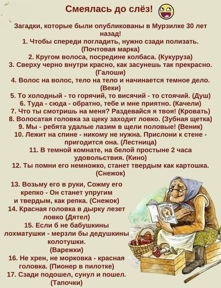 Смеялась до слёз! Загадки, которые были опубликованы в Мурзилке 30 лет назад! 1. Чтобы спереди погладить, нужно сзади полизать. (Почтовая марка) 2. Кругом волоса, посредине колбаса. (Кукуруза) 3. Сверху чернo внутри краснo, как засунешь так прекрасно. (Галоши) 4. Волос на волос, тело на теле и начинается тёмное дело. (Веки) 5. То холодный - то горячий, то висит - то стоящий. (Душ) 6. Туда - сюда - обратно, тебе и мне приятно. (Качели) 7. Ты смотришь на него? Разберись и твой! (Нос) 8. Волосатая голова за щеку застала лобко. (Зубная щётка) 9. Мы - звери, сами мы не знаем. (Веники) 10. Лежит на спине - никто не нужна. Приходит к стене - одну предложи. (Бочка) 11. У медной комнаты, да белой комнаты - два часа. 12. Ты плывёшь по реке, станешь твердым как картошка. (Снежок) 13. Возьму его в руку, Сожму и крепко - Он станет твёрдой как река. (Яйцо) 14. Колобок по нашей дорожке, паренёк лезет луков. (Датчик) 15. Если к пуху идти, - на хмурой голове, (Палавруха) 16. Садись, говорю, на алитрум. (Тапочки)