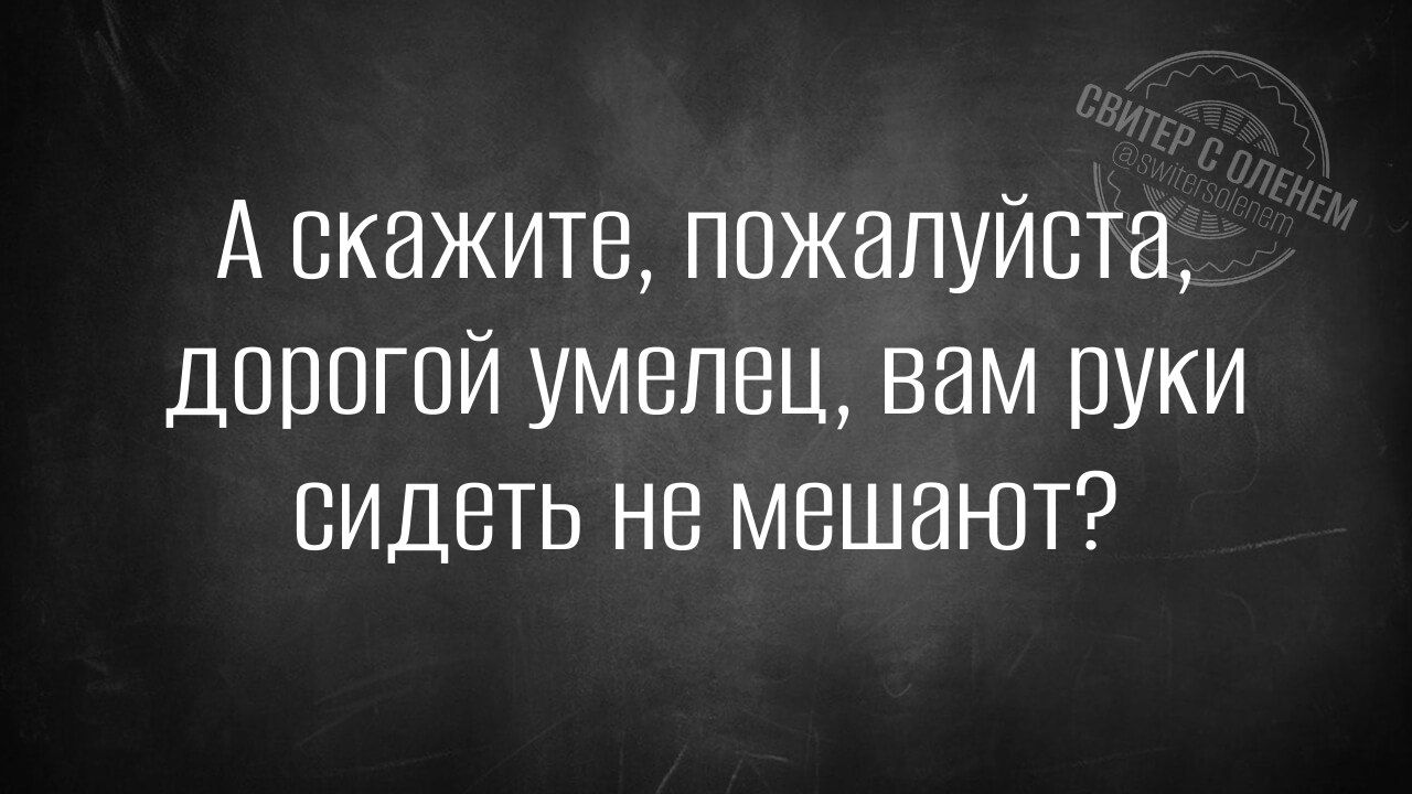 А скажите, пожалуйста, дорогой умелец, вам руки сидеть не мешают?