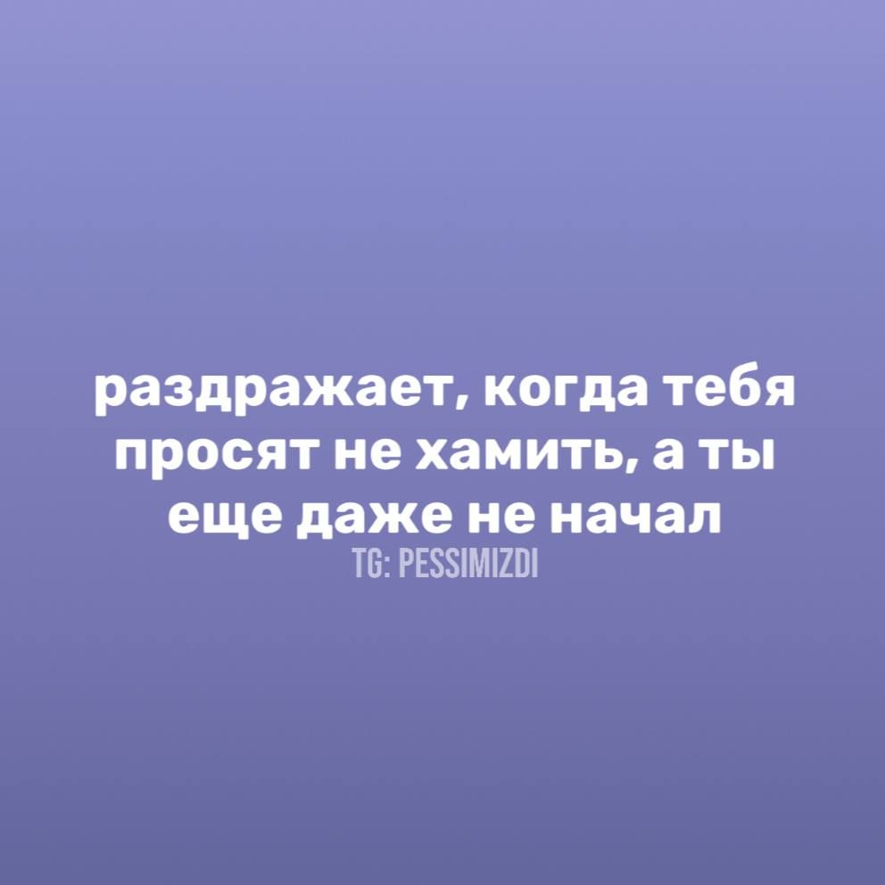 раздражает, когда тебя просят не хамить, а ты еще даже не начал