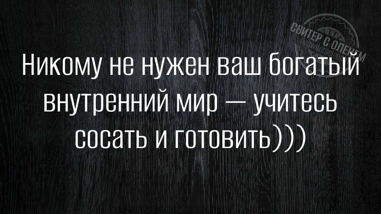 Никому не нужен ваш богатый внутренний мир — учитесь сосать и готовить)))