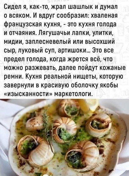 Сидел я, как-то, жрал шашлык и думал о всяком. И вдруг сообразил: хваленая французская кухня, - это кухня голода и отчаяния. Лягушачьи лапки, улитки, мидии, заплесневелый или высочий сыр, луковый суп, артишоки... Это все предел голода, когда жрется всё, что можно разжевать, далее пойдут кожаные ремни. Кухня реальной нищеты, которую завернули в красивую оболочку щёк 