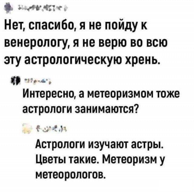 Нет, спасибо, я не пойду к венерологу, я не верю во всю эту астрологическую хрень.
Интересно, а метеоризмом тоже астрологи занимаются?
Астрологи изучают астры. Цветы такие. Метеоризм у метеорологов.