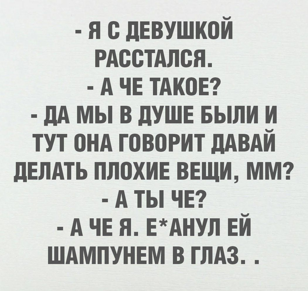- Я С ДЕВУШКОЙ РАСТАЛСЯ.
- А ЧЕ ТАКОЕ?
- ДА МЫ В ДУШЕ БЫЛИ И ТУТ ОНА ГОВОРИТ ДАВАЙ ДЕЛАТЬ ПЛОХИЕ ВЕЩИ, ММ?
- А ТЫ ЧЕ?
- А ЧЕ Я. Е*АНУЛ ЕЙ ШАМПУНЕМ В ГЛАЗ.