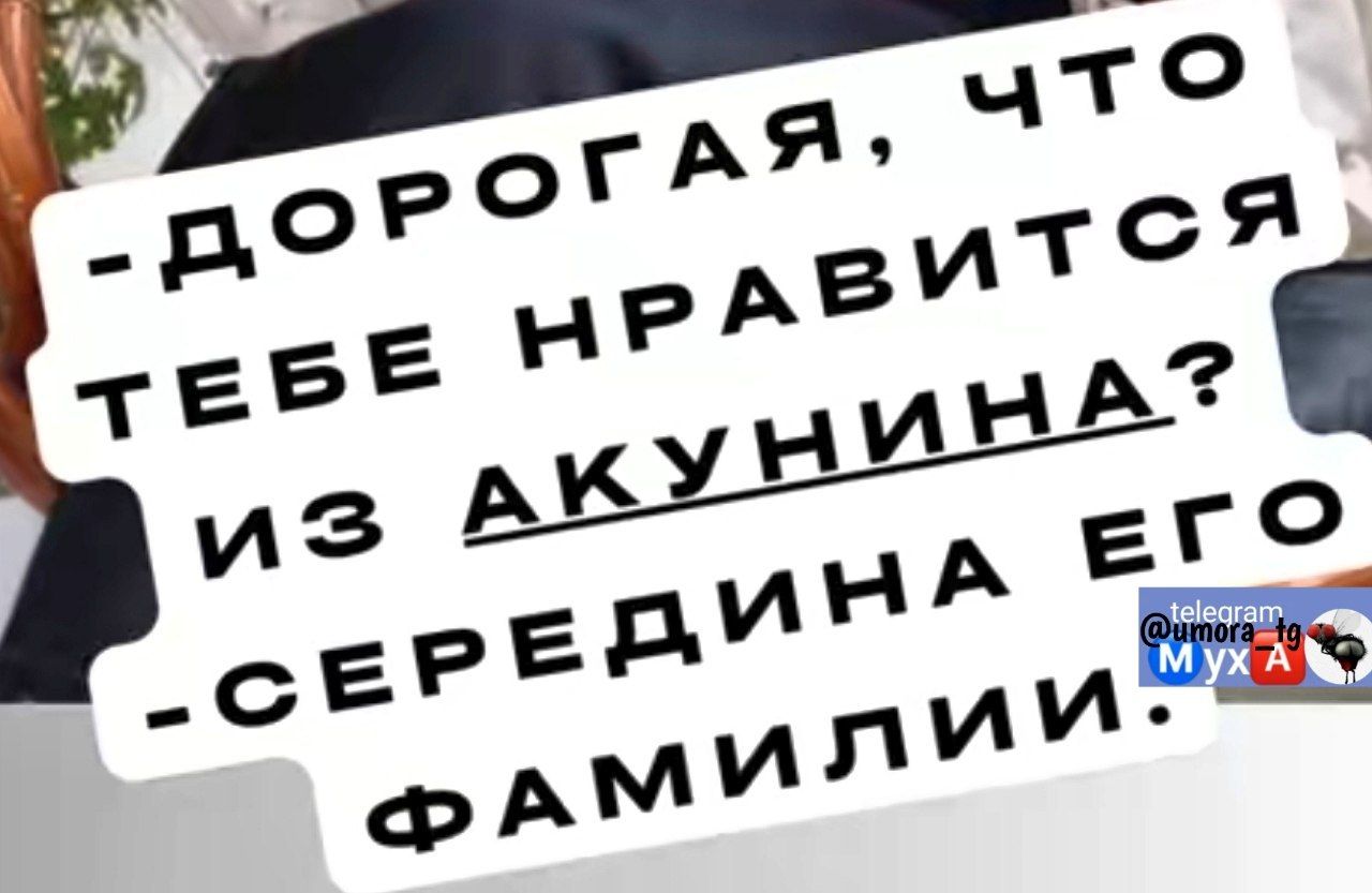 -ДОРОГАЯ, ЧТО ТЕБЕ НРАВИТСЯ ИЗ АКУНИНА? -СЕРЕДИНА ЕГО ФАМИЛИИ.