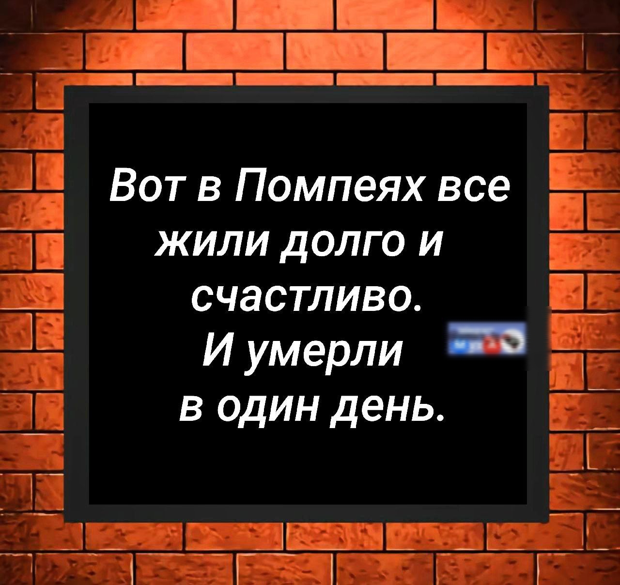 Вот в Помпеях все жили долго и счастливо.
И умерли в один день.