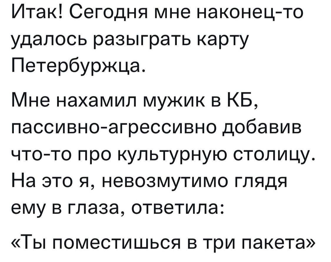 Итак! Сегодня мне наконец-то удалось разыграть карту Петербуржца.

Мне нахамил мужик в КБ, пассивно-агрессивно добавив что-то про культурную столицу. На это я, невозмутимо глядя ему в глаза, ответила: «Ты поместишься в три пакета»