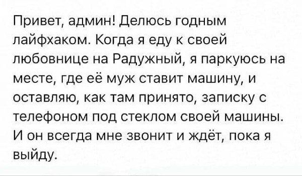 Привет, админ! Делюсь годным лайфхаком. Когда я еду к своей любовнице на Радужный, я паркуюсь на месте, где её муж ставит машину, и оставляю, как там принято, записку с телефоном под стеклом своей машины. И он всегда мне звонит и ждёт, пока я выйду.