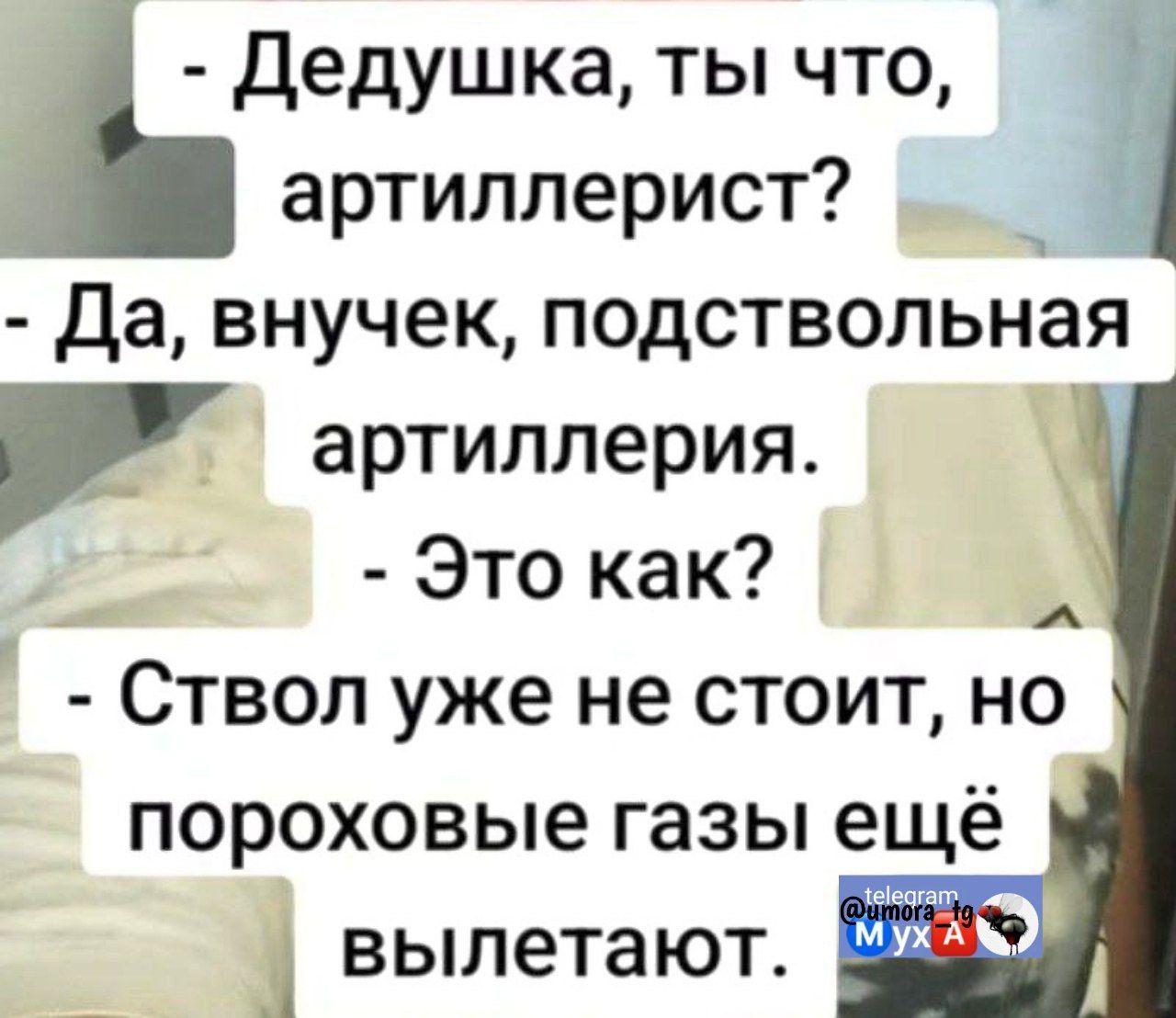 - Дедушка, ты что, артиллерист?
- Да, внучек, подствольная артиллерия.
- Это как?
- Ствол уже не стоит, но пороховые газы ещё вылетают.