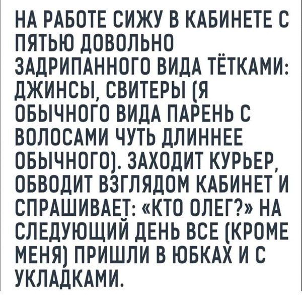 НА РАБОТЕ СИЖУ В КАБИНЕТЕ С ПЯТЬЮ ДОВОЛЬНО ЗАДРИПАННОГО ВИДА ТЁТКАМИ: ДЖИНСЫ, СВИТЕРЫ (Я ОБЫЧНОГО ВИДА ПАРЕНЬ С ВОЛОСАМИ ЧУТЬ ДЛИННЕЕ ОБЫЧНОГО). ЗАХОДИТ КУРЬЕР, ОБВОДИТ ВЗГЛЯДОМ КАБИНЕТ И СПРАШИВАЕТ: «КТО ОЛЕГ?» НА СЛЕДУЮЩИЙ ДЕНЬ ВСЕ (КРОМЕ МЕНЯ) ПРИШЛИ В ЮБКАХ И С УКЛАДКАМИ.