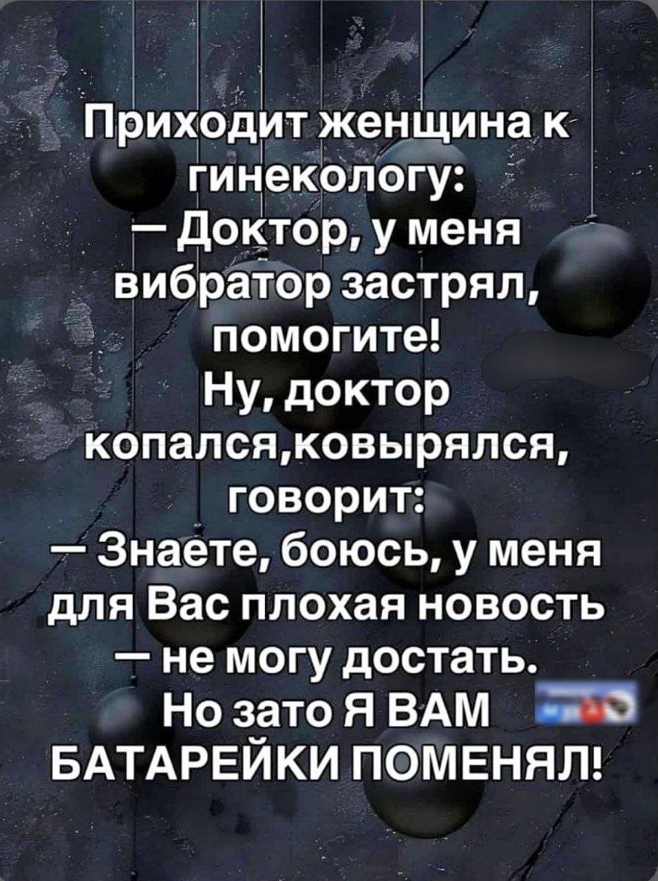 Приходит женщина к гинекологу:
— Доктор, у меня вибратор застрял, помогите!
Ну, доктор копался, ковырялся, говорит:
— Знаете, боюсь, у меня для Вас плохая новость — не могу достать.
Но зато Я ВАМ БАТАРЕЙКИ ПОМЕНЯЛ!