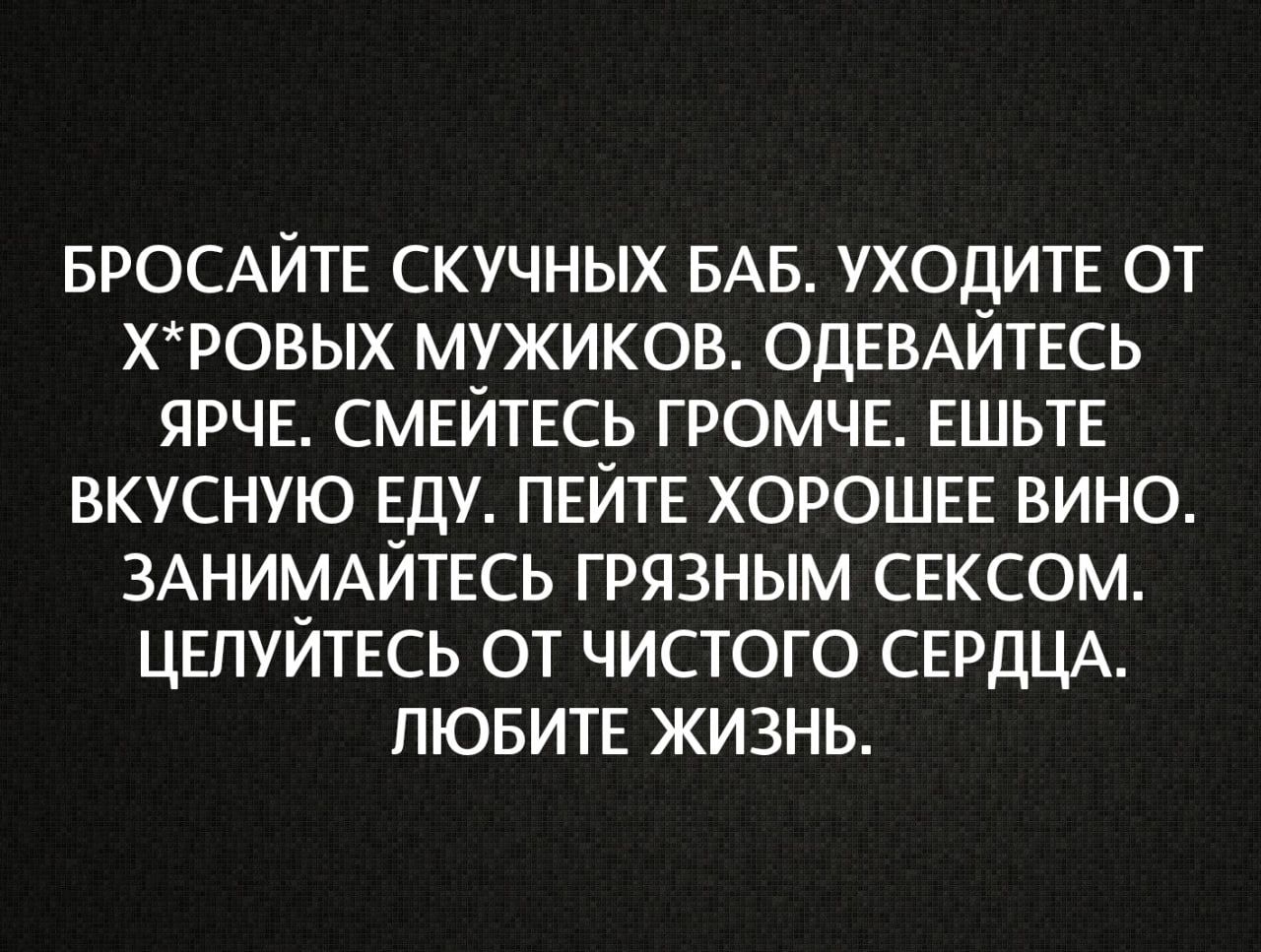БРОСАЙТЕ СКУЧНЫХ БАБ. УХОДИТЕ ОТ Х*РОВЫХ МУЖИКОВ. ОДЕВАЙТЕСЬ ЯРЧЕ. СМЕЙТЕСЬ ГРОМЧЕ. ЕШЬТЕ ВКУСНУЮ ЕДУ. ПЕЙТЕ ХОРОШЕЕ ВИНО. ЗАНИМАЙТЕСЬ ГРЯЗНЫМ СЕКСОМ. ЦЕЛУЙТЕСЬ ОТ ЧИСТОГО СЕРДЦА. ЛЮБИТЕ ЖИЗНЬ.