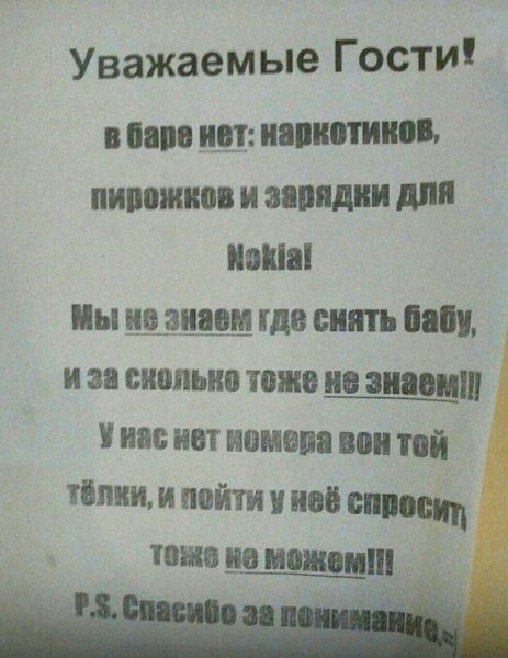 Уважаемые Гости!
в баре нет: наркотиков, пирожков и зарядки для Nokia!
Мы не знаем где снять бабу, и за сколько тоже не знаем!!!
У нас нет номера вон той тёлки, и пойти у неё спросить тоже не можем!!!
P.S. Спасибо за понимание!