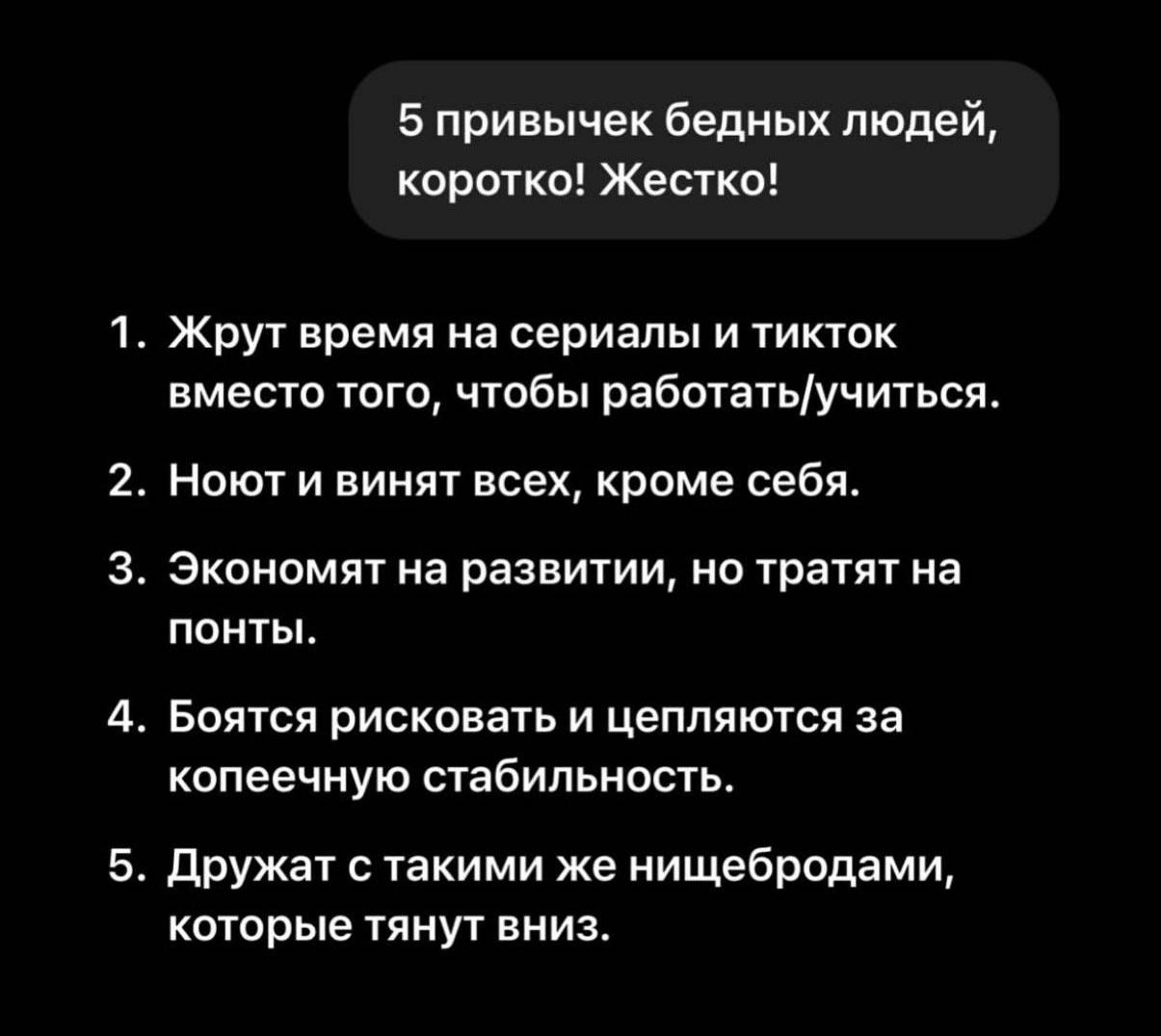 5 привычек бедных людей, коротко! Жестко!

1. Жрут время на сериалы и тикток вместо того, чтобы работать/учиться.

2. Ненавидят и винят всех, кроме себя.

3. Экономят на развитии, но тратят на понты.

4. Боятся рисковать и цепляются за копеечную стабильность.

5. Дружат с такими же нищебродами, которые тянут вниз.