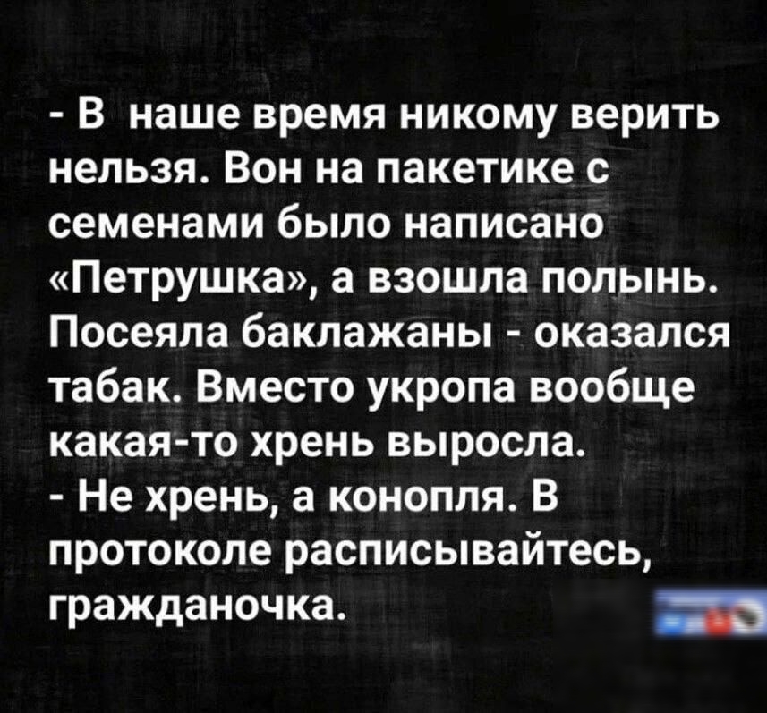 - В наше время никому верить нельзя. Вон на пакетике с семенами было написано «Петрушка», а взошла полынь. Посеяла баклажаны - оказалось табак. Вместо укропа вообще какая-то хрень выросла.
- Не хрень, а конопля. В протоколе расписывайтесь, гражданочка.