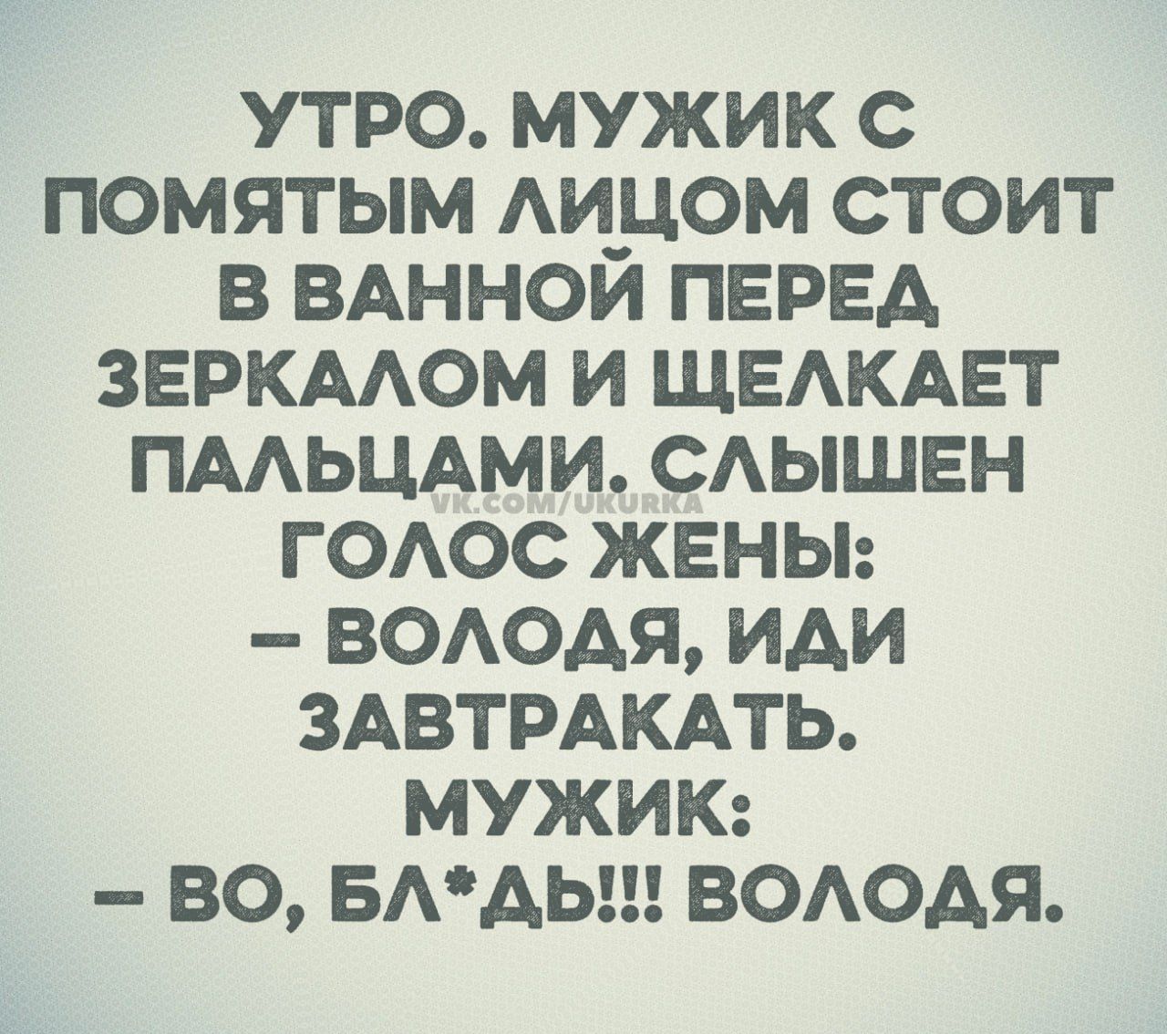 УТРО. МУЖИК С ПОМЯТЫМ ЛИЦОМ СТОИТ В ВАННОЙ ПЕРЕД ЗЕРКАЛОМ И ЩЕЛКАЕТ ПАЛЬЦАМИ. СЛЫШЕН ГОЛОС ЖЕНЫ: 
– ВОЛОДЯ, ИДИ ЗАВТРАКАТЬ.
МУЖИК:
– ВО, БЛ*ДЬ!!! ВОЛОДЯ.