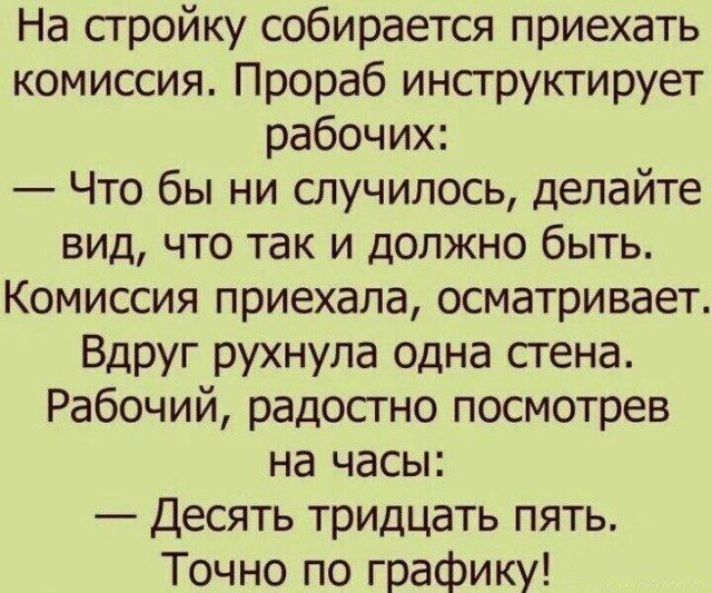 На стройку собирается приехать комиссия. Прораб инструктирует рабочих:
— Что бы ни случилось, делайте вид, что так и должно быть.
Комиссия приехала, осматривает. Вдруг рухнула одна стена.
Рабочий, радостно посмотрев на часы:
— Десять тридцать пять.
Точно по графику!