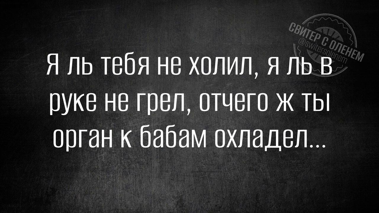 Я ль тебя не холил, я ль в руке не грел, отчего ж ты орган к бабам охладел...