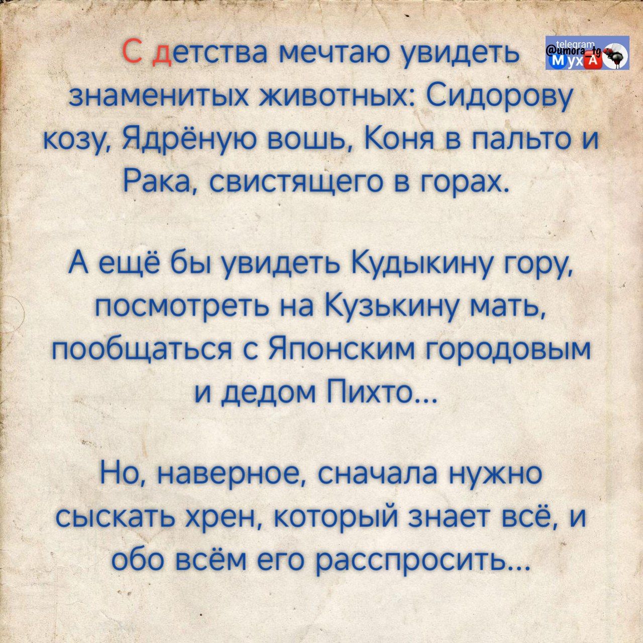 С детства мечтаю увидеть знаменитых животных: Сидорову козу, Ядреную вошь, Коня в палто и Рака, свистящего в горах.

А ещё бы увидеть Кудыкнину гору, посмотреть на Кузькину мать, пообщаться с Японским городовым и дедом Пихто...

Но, наверное, сначала нужно саскать хрен, который знает всё, и обо всём его расспросить...