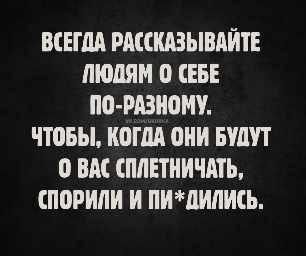 ВСЕГДА РАССКАЗЫВАЙТЕ ЛЮДЯМ О СЕБЕ ПО-РАЗНОМУ.
ЧТОБЫ, КОГДА ОНИ БУДУТ О ВАС СПЛЕТНИЧАТЬ, СПОРИЛИ И ПИ*ДИЛИСЬ.