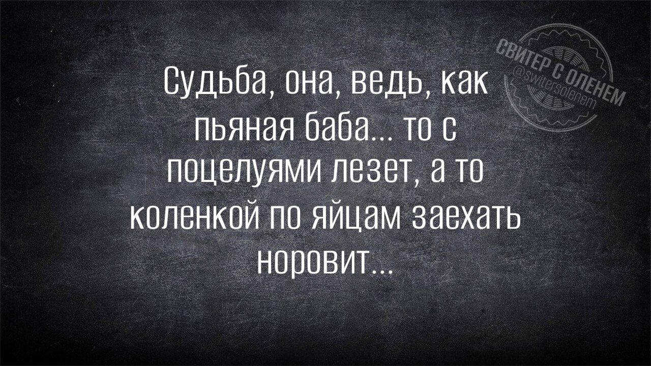 Судьба, она, ведь, как пьяная баба... то с поцелуями лезет, а то коленкой по яйцам заехать норовит...