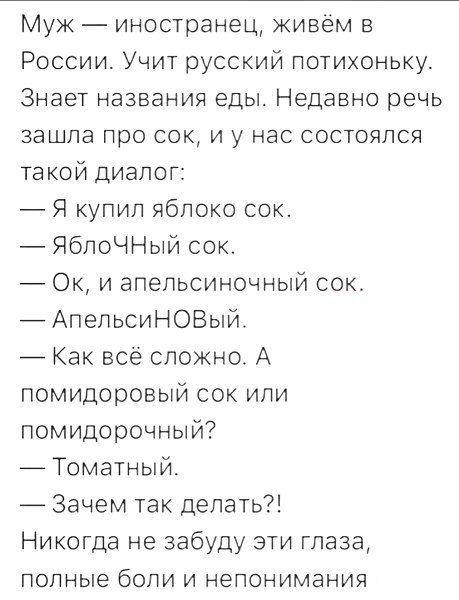 Муж — иностранец, живём в России. Учит русский потихоньку. Знает названия еды. Недавно речь зашла про сок, и у нас состоялся такой диалог:  — Я купил яблоко сок.  — ЯбЛОЧный сок.  — Ок, и апельсиновый сок.  — АпельсиНОВый.  — Как всё сложно. А помидоровый сок или помидорочный?  — Томатный.  — Зачем так делать?!  Никогда не забуду эти глаза, полные боли и непонимания.