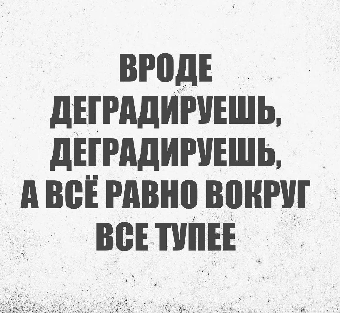 ВРОДЕ ДЕГРАДИРУЕШЬ, ДЕГРАДИРУЕШЬ, А ВСЁ РАВНО ВОКРУГ ВСЕ ТУПЕЕ