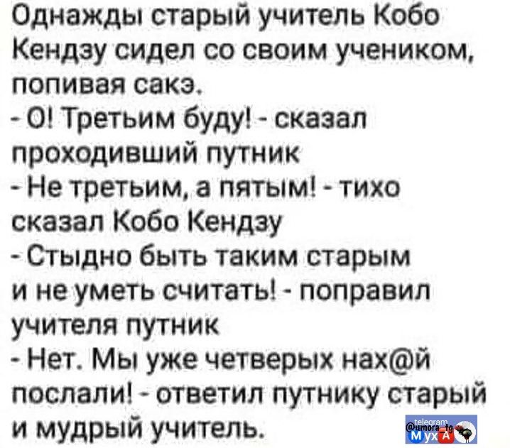 Однажды старый учитель Кобо Кендзу сидел со своим учеником, попивая сакэ.
- О! Третьим буду! - сказал проходивший путник
- Не третьим, а пятым! - тихо сказал Кобо Кендзу
- Стыдно быть таким старым и не уметь считать! - поправил учителя путник
- Нет. Мы уже четверых нах@й послали! - ответил путнику старый и мудрый учитель.