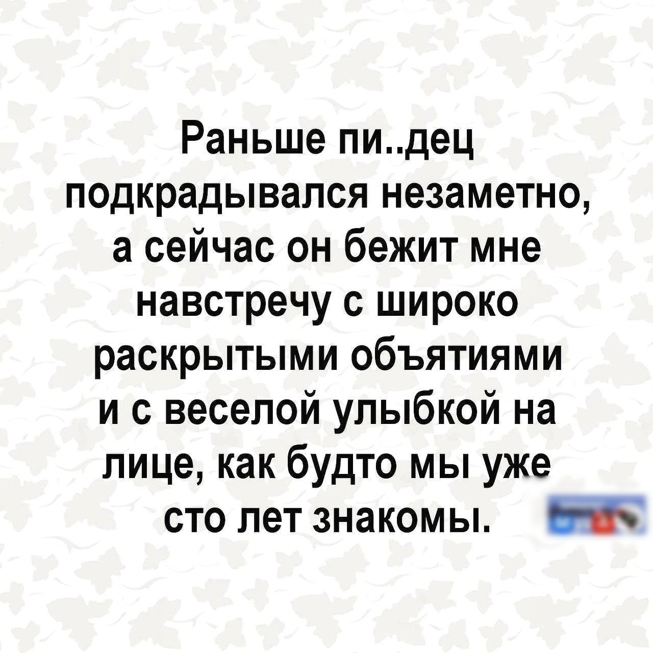 Раньше пи..дец подкрадывался незаметно, а сейчас он бежит мне навстречу с широко раскрытыми объятиями и с веселой улыбкой на лице, как будто мы уже сто лет знакомы.
