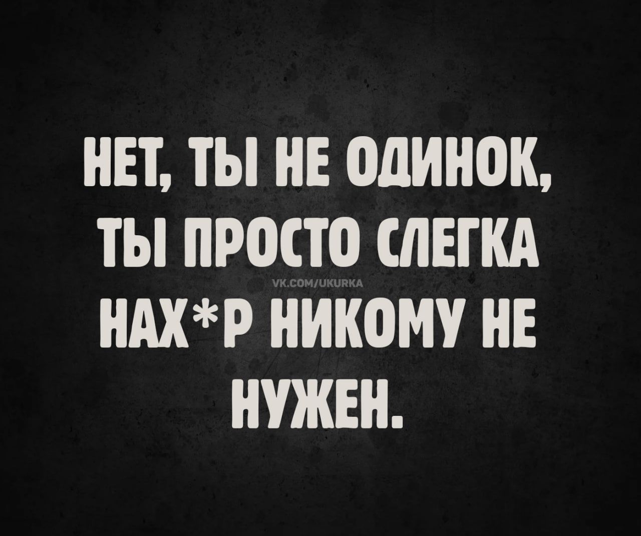 НЕТ, ТЫ НЕ ОДИНОК, ТЫ ПРОСТО СЛЕГКА НАХ*Р НИКОМУ НЕ НУЖЕН.