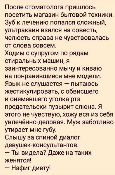 После стоматолога пришлось посетить магазин бытовой техники. Зуб к лечению попался сложный, ультракрин взялся на совесть, челюсть справа не чувствовалась от слова совсем. Ходим с супругом по рядам стиральных машин, я заинтересованно мычу и киваю на понравившиеся мне модели. Язык не слушается – пытаюсь жестикулировать, с обвисшего и онемевшего угла рта предательски пузырит слюна. Я этого не чувствую, хожу вся из себя увлечённо-деловая. Муж заботливо вытирает мне губу. Слышу за спиной диалог девушек-консультантов: - Ты видела? Даже на таких женщинах! - Нафиг диету!