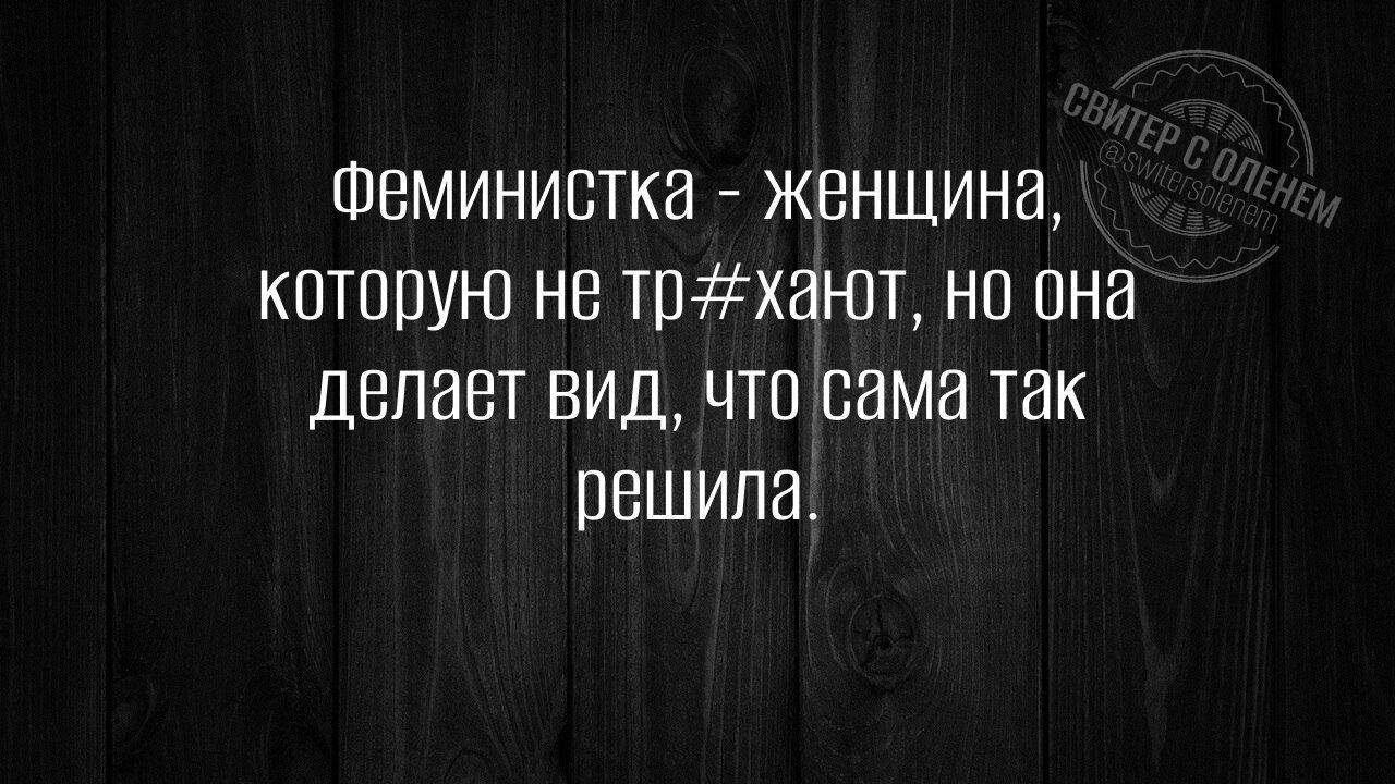 Феминистка - женщина, которую не тр@хают, но она делает вид, что сама так решила.
