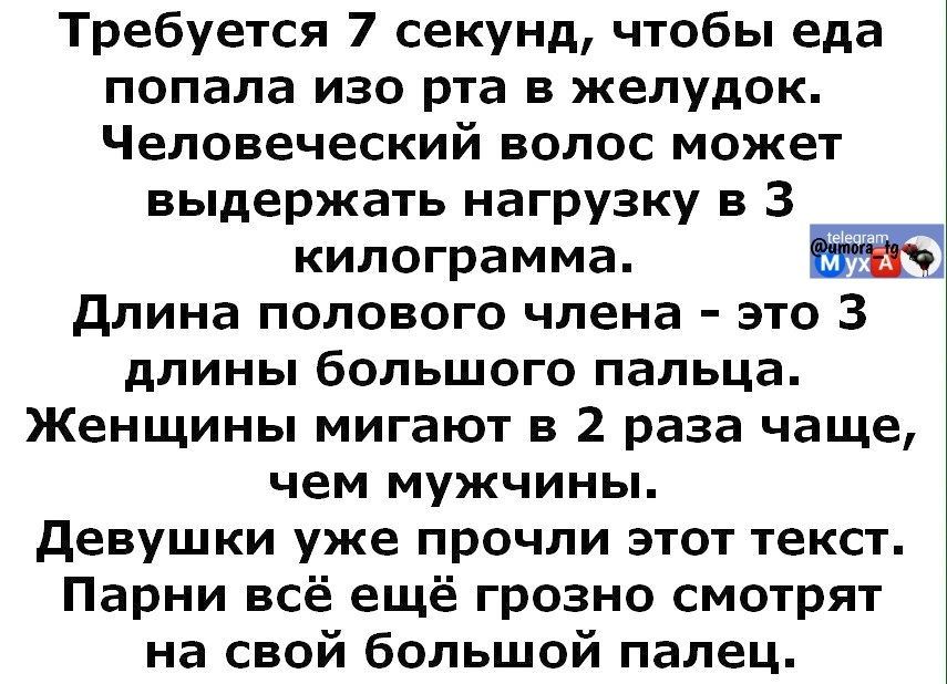 Требуется 7 секунд, чтобы еда попала изо рта в желудок. Человеческий волос может выдержать нагрузку в 3 килограмма. Длина полового члена - это 3 длины большого пальца. Женщины мигают в 2 раза чаще, чем мужчины. Девушки уже прочли этот текст. Парни всё ещё грозно смотрят на свой большой палец.