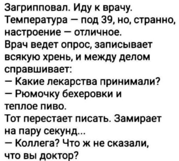 Загрипповал. Иду к врачу. Температура — под 39, но, странно, настроение — отличное. Врач ведет опрос, записывает всякую хрень, и между делом спрашивает: — Какие лекарства принимали? — Рюмочку бекеровки и тёплое пиво. Тот перестает писать. Замирает на пару секунд... — Коллега? Что же не сказали, что вы доктор?