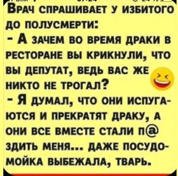 Врач спрашивает у избитого до полусмерти: - А зачем во время драки в ресторане вы крикнули, что вы депутат, ведь вас же никто не трогал? - Я думал, что они испугаются и прекратят драку, а они все вместе стали п@@зить меня... даже посудомойка выбежала, тварь.