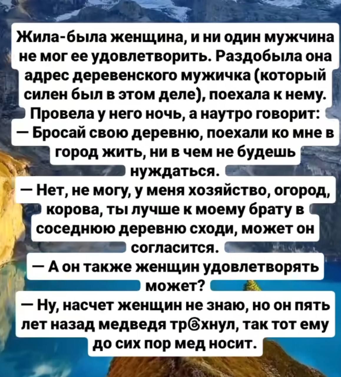 Жила-была женщина, и ни один мужчина не мог ее удовлетворить. Раздобыла она адрес деревенского мужичка (который силен был в этом деле), поехала к нему. Провела у него ночь, а наутро говорит: — Бросай свою деревню, поехали ко мне в город жить, ни в чем не будешь нуждаться. — Нет, не могу, у меня хозяйство, огород, корова, ты лучше к моему брату в соседнюю деревню сходи, может он согласится. — А он также женщин удовлетворять сможет? — Ну, насчет женщин не знаю, но он пять лет назад медведя тр@хнул, так тот ему до сих пор мед носит.