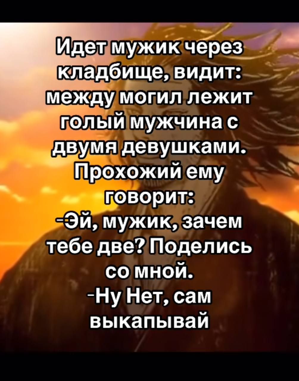 Идет мужик через кладбище, видит: между могил лежит голый мужчина с двумя девушками. Прохожий ему говорит: -Эй, мужик, зачем тебе две? Поделись со мной. -Ну Нет, сам выкапывай