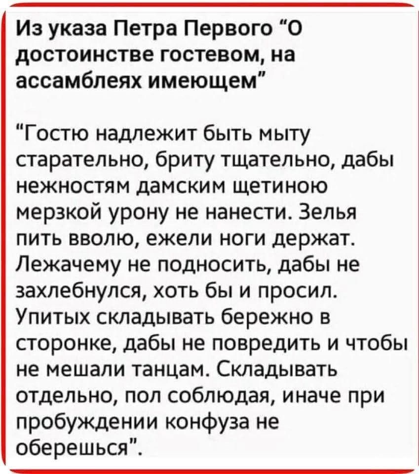 Из указа Петра Первого 'О достоинстве гостем, на ассамблеях имеющим' 'Гостью надлежит быть мыту старательно, брить тщательно, дабы нежностям дамским щетиною мерзкой урону не нанести. Зелья пить вволю, ежели ноги держат. Лежачему не подносить, дабы не заохлебнулся, хоть бы и просил. Упитых складывать бережно в сторону, дабы не повредить и чтобы не мешали танцам. Складывать отдельно, пол соблюдая, иначе при пробуждении конфуз не оберешься'.