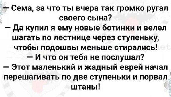 — Сема, за что ты вчера так громко ругал своего сына?
— Да купил я ему новые ботинки и велел шагать по лестнице через ступеньку, чтобы подошвы меньше стиирались?
— И что он на тебя послал?
— Этот маленький и жадный еврей начал перешагивать по две ступеньки и порвал штаны!