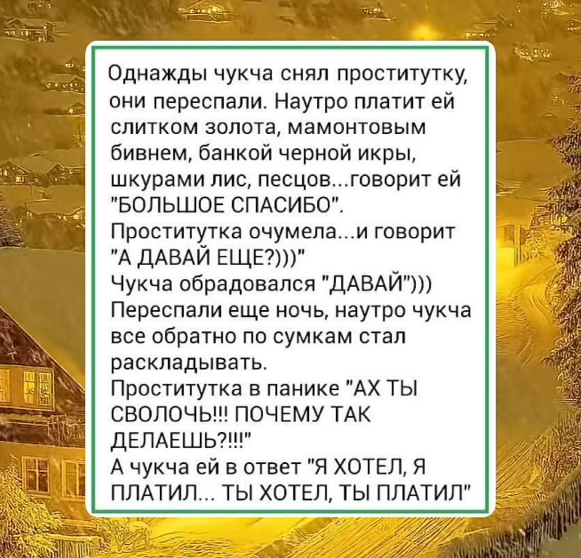 Однажды чучка снял проституtку, они перепосали. Наутро платит ей слитком золота, мамонтовым бивнем, банкной черной икры, шкурами лис, песцов...говорит ей 'БОЛЬШОЕ СПАСИБО'. Проститутка очумела...и говорит 'А ДАВАЙ ЕЩЕ?!' Чучка обрадовался...и говорит 'ДАВАЙ)) Переспали еще ночь, наутро чучка все обратно по сумкам стал раскладывать. Проститутка в панике 'АХ ТЫ СВОЛОЧ!!! ПОЧЕМУ ТАК ДЕЛАЕШЬ?!!!' А чучка ей в ответ 'Я ХОТЕЛ, Я ПЛАТИЛ... ТЫ ХОТЕЛ, ТЫ ПЛАТИЛ'